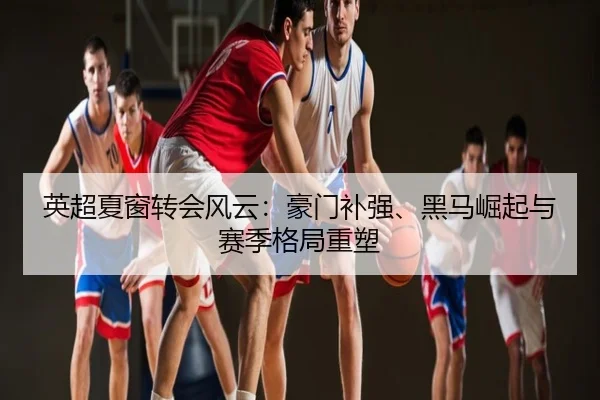 英超夏窗转会风云：豪门补强、黑马崛起与赛季格局重塑