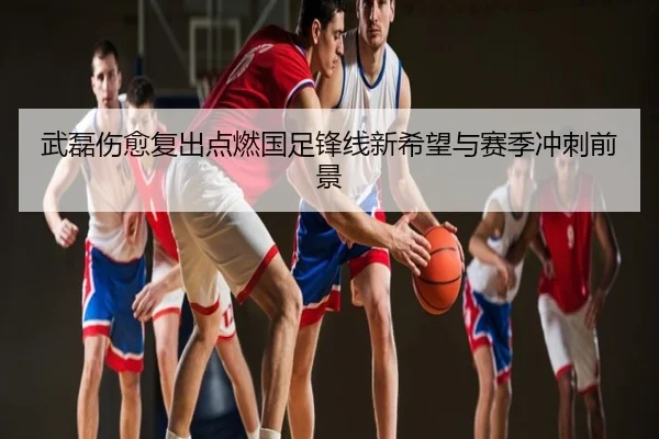 武磊伤愈复出点燃国足锋线新希望与赛季冲刺前景