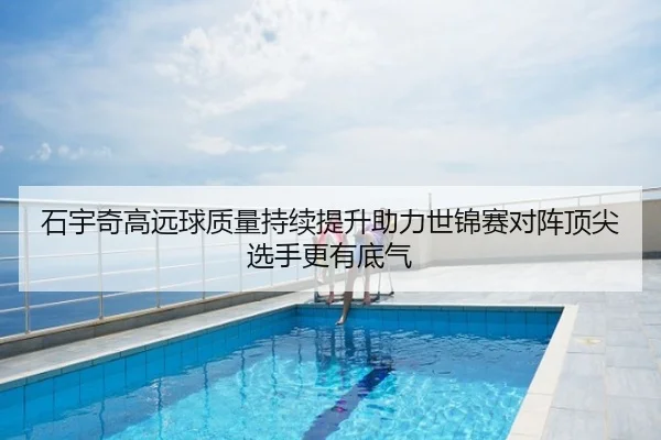 石宇奇高远球质量持续提升助力世锦赛对阵顶尖选手更有底气
