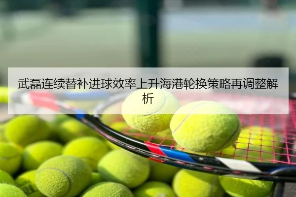 武磊连续替补进球效率上升海港轮换策略再调整解析