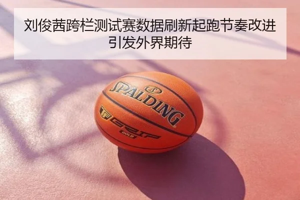 刘俊茜跨栏测试赛数据刷新起跑节奏改进引发外界期待