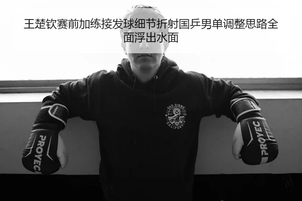 王楚钦赛前加练接发球细节折射国乒男单调整思路全面浮出水面