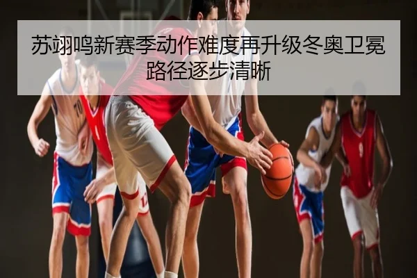 苏翊鸣新赛季动作难度再升级冬奥卫冕路径逐步清晰