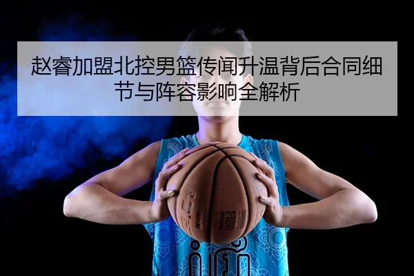 赵睿加盟北控男篮传闻升温背后合同细节与阵容影响全解析