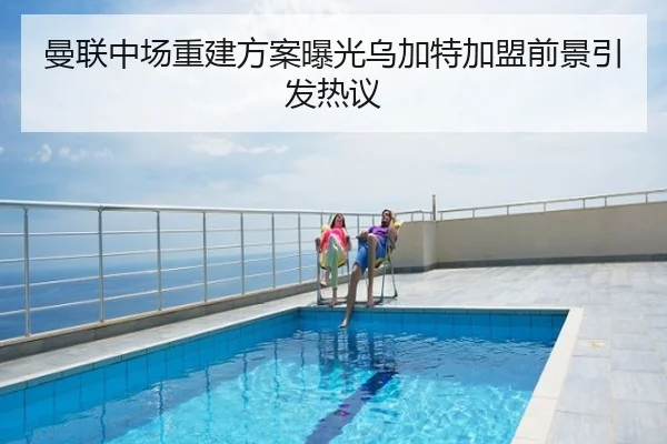 曼联中场重建方案曝光乌加特加盟前景引发热议