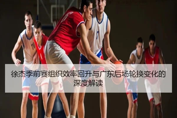 徐杰季前赛组织效率回升与广东后场轮换变化的深度解读